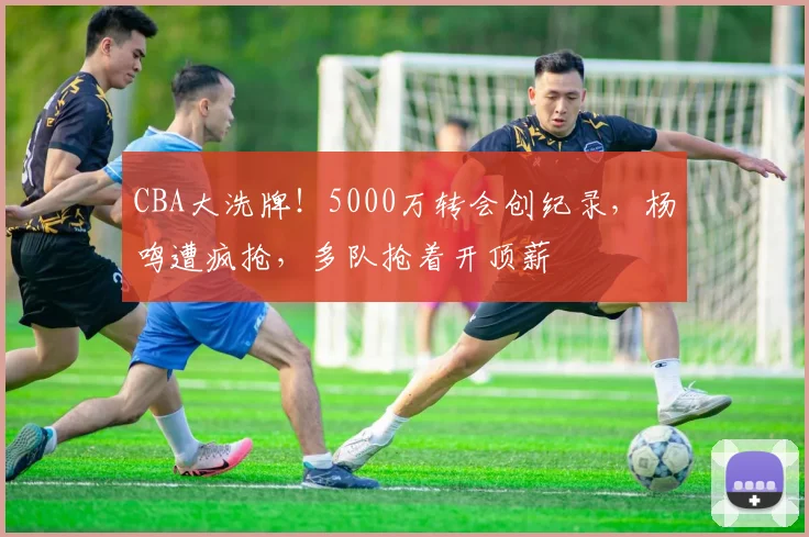 CBA大洗牌！5000万转会创纪录，杨鸣遭疯抢，多队抢着开顶薪