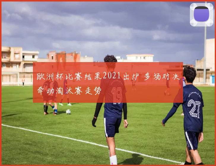 欧洲杯比赛结果2021出炉 多场对决牵动淘汰赛走势