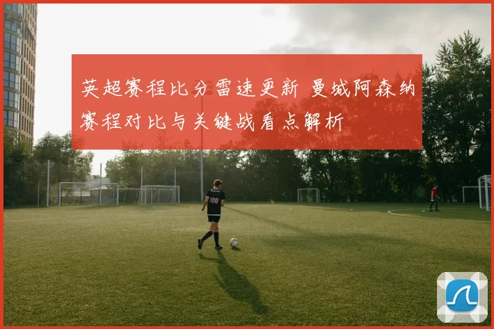 英超赛程比分雷速更新 曼城阿森纳赛程对比与关键战看点解析