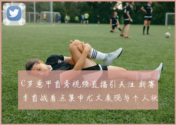 C罗意甲首秀视频直播引关注 新赛季首战看点集中尤文表现与个人状态