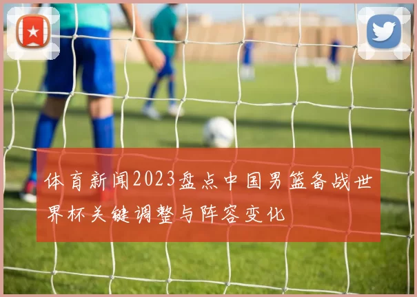 体育新闻2023盘点中国男篮备战世界杯关键调整与阵容变化