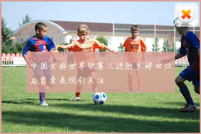 中国女排世界联赛三连胜朱婷回归后首秀表现引关注