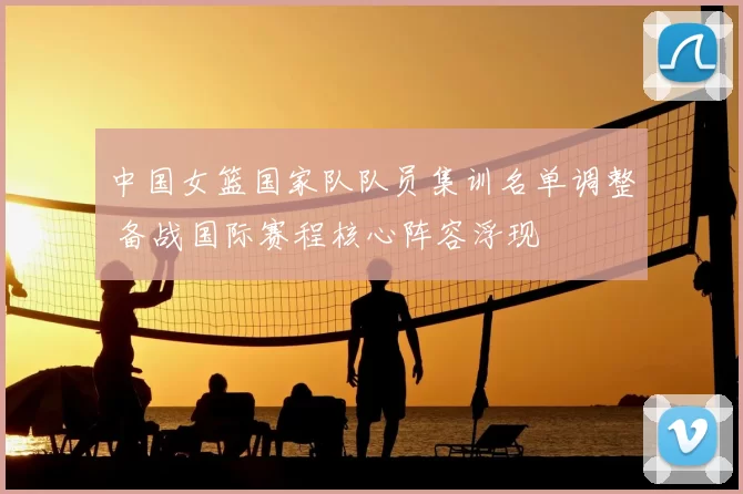 中国女篮国家队队员集训名单调整 备战国际赛程核心阵容浮现