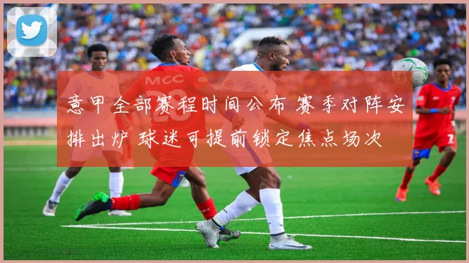 意甲全部赛程时间公布 赛季对阵安排出炉 球迷可提前锁定焦点场次