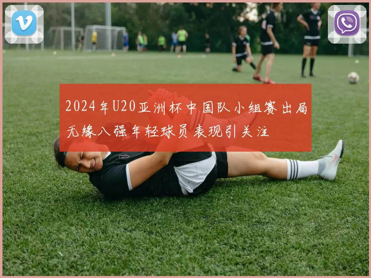 2024年U20亚洲杯中国队小组赛出局无缘八强年轻球员表现引关注