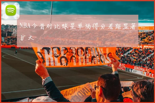 NBA今昔对比球星单场得分差距显著扩大