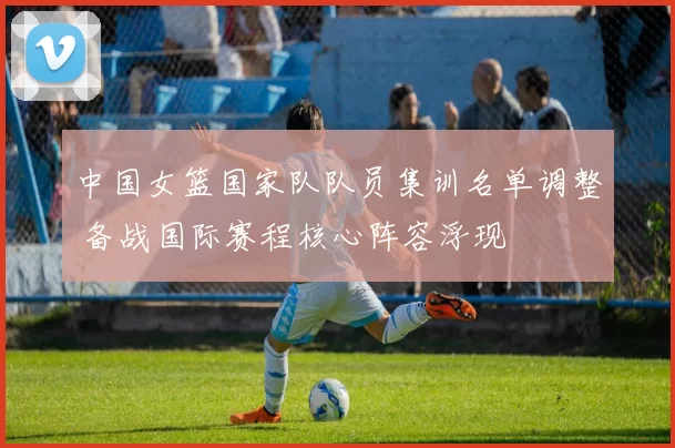 中国女篮国家队队员集训名单调整 备战国际赛程核心阵容浮现