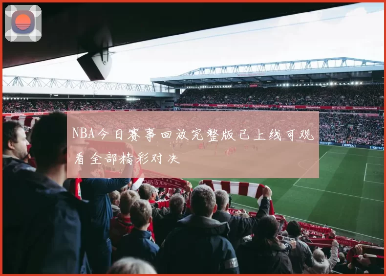 NBA今日赛事回放完整版已上线可观看全部精彩对决