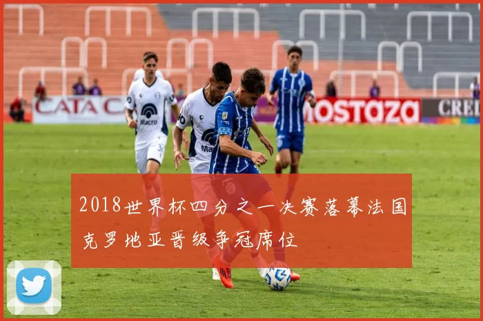 2018世界杯四分之一决赛落幕法国克罗地亚晋级争冠席位
