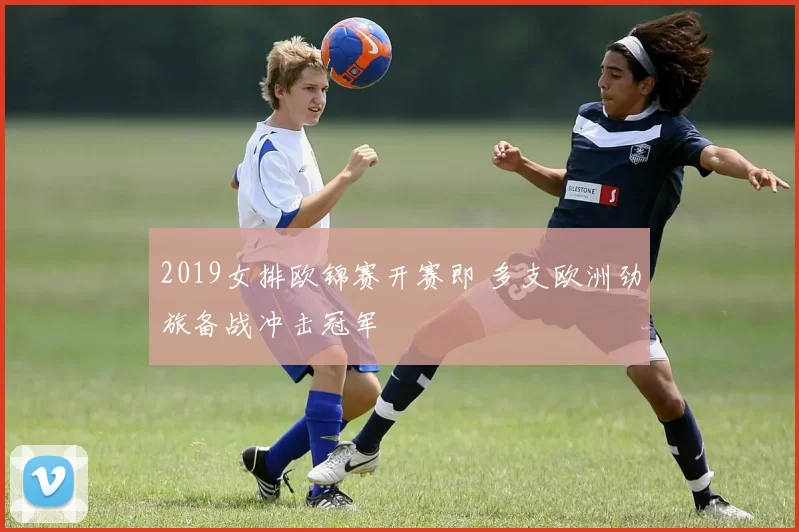 2019女排欧锦赛开赛即 多支欧洲劲旅备战冲击冠军